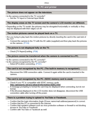 Page 127- 127 -
Others
•Is the camera connected to the TV correctly?> Set the TV input to External Input Mode.
•Depending on the TV model, the pictures may be  elongated horizontally or vertically or they 
may be displayed with their edges cut off.
•Are you trying to play back the motion pictures by directly inserting the card in the card slot of 
the TV? > Connect the camera to the TV with the AV cable (supplied) and then play back the pictures 
on the camera.  (P110)
> Check [TV Aspect] setting.  (P38)
•Is the...