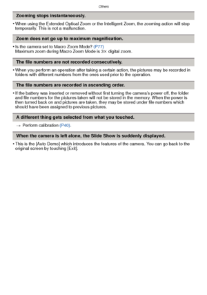 Page 129- 129 -
Others
•When using the Extended Optical Zoom or the Intelligent Zoom, the zooming action will stop 
temporarily. This is not a malfunction.
•Is the camera set to Macro Zoom Mode? (P77)
Maximum zoom during Macro Zoom Mode is 3 k digital zoom.
•When you perform an operation after taking a certain action, the pictures may be recorded in 
folders with different numbers from th e ones used prior to the operation.
•If the battery was inserted or removed without first turning the camera’s power off, the...