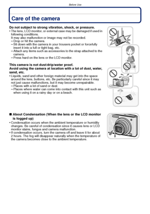 Page 4Before Use
- 4 -
Before UseCare of the camera
Do not subject to strong vibration, shock, or pressure.
•The lens, LCD monitor, or external case may be damaged if used in 
following conditions. 
It may also malfunction or image may not be recorded.
–Drop or hit the camera.–Sit down with the camera in your trousers pocket or forcefully 
insert it into a full or tight bag, etc.
–Attach any items such as accessories to the strap attached to the 
camera.
–Press hard on the lens or the LCD monitor.
This camera...