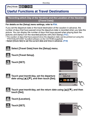 Page 63- 63 -
Recording
[Rec] Mode: ñ· ¿n
RecordingUseful Functions at Travel Destinations
For details on the [Setup] menu settings, refer to P34.
If you set the departure date or the travel destination of the vacation in advance, the 
number of days that have passed since the dep arture date is recorded when you take the 
picture. You can display the number of days that have passed when playing back the 
pictures and stamp it on the recorded pictures with [Text Stamp]  (P92).
•
The number of days that have...