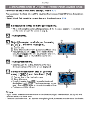 Page 65- 65 -
Recording
For details on the [Setup] menu settings, refer to P34.
You can display the local times at the travel  destinations and record them on the pictures 
you take.
•
Select [Clock Set] to set the current date and time in advance.  (P18)
Note
•If you cannot find the travel destination in the areas displayed on the screen, set by the time 
difference from the home area.
•The travel destination icon [“] appears when playing back pictures taken at the travel destination.
Recording Dates/Times at...