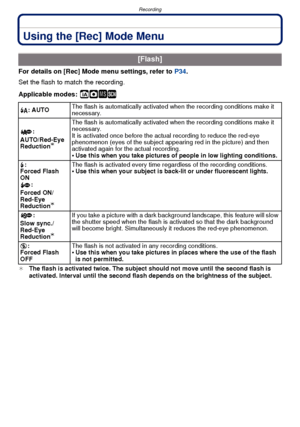 Page 66Recording
- 66 -
Using the [Rec] Mode Menu
For details on [Rec] Mode menu settings, refer to P34.
Set the flash to match the recording.
Applicable modes:
 ñ· ¿
¢ The flash is activated twice. The subject should not move until the second flash is 
activated. Interval until the second flash depends on the brightness of the subject.
[Flash]
‡: AUTO The flash is automatically activated when the recording conditions make it 
necessary.
:
AUTO/Red-Eye 
Reduction
¢
The flash is automatically activated when the...