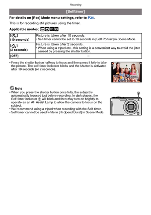 Page 69- 69 -
Recording
For details on [Rec] Mode menu settings, refer to P34.
This is for recording still pictures using the timer.
Applicable modes:
 ñ· ¿
•Press the shutter button halfway to focus and then press it fully to take 
the picture. The self-timer indicator blinks and the shutter is activated 
after 10 seconds (or 2 seconds).
Note
•When you press the shutter button once fully, the subject is 
automatically focused just before recording. In dark places, the 
Self-timer indicator  A will blink and...