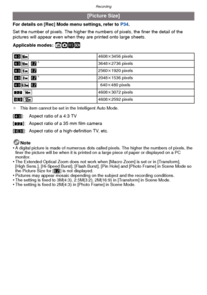 Page 70Recording
- 70 -
For details on [Rec] Mode menu settings, refer to P34.
Set the number of pixels. The higher the nu mbers of pixels, the finer the detail of the 
pictures will appear even when they  are printed onto large sheets.
Applicable modes:
 ñ· ¿
¢ This item cannot be set in the Intelligent Auto Mode.
Note
•A digital picture is made of numerous dots called pixels. The higher the numbers of pixels, the 
finer the picture will be when it is printed on  a large piece of paper or displayed on a PC...