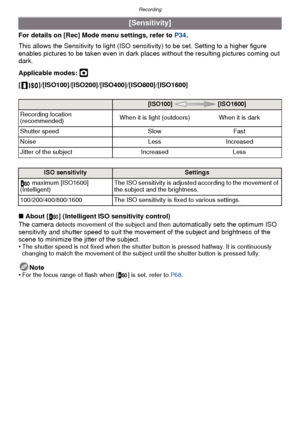 Page 72Recording
- 72 -
For details on [Rec] Mode menu settings, refer to P34.
This allows the Sensitivity to light (ISO sensitivity) to be set. Setting to a higher figure 
enables pictures to be taken even in dark plac es without the resulting pictures coming out 
dark.
Applicable modes: 
·
[ ]/[ISO100]/[ISO200]/[ISO400]/[ISO800]/[ISO1600]
∫ About [ ] (Intelligent ISO sensitivity control)
The camera 
detects movement of the subject and then automatically sets the optimum ISO 
sensitivity and shutter speed to...