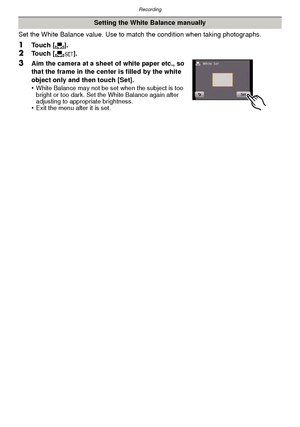 Page 74Recording
- 74 -
Set the White Balance value. Use to match the condition when taking photographs.
1Touch [Ò].2Touch [ Ó].
3Aim the camera at a sheet of white paper etc., so 
that the frame in the center is filled by the white 
object only and then touch [Set].
•
White Balance may not be set when the subject is too 
bright or too dark. Set the White Balance again after 
adjusting to appropriate brightness.
•Exit the menu after it is set.
Setting the White Balance manually
Downloaded From...