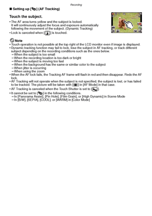 Page 76Recording
- 76 -
∫Setting up [ ] (AF Tracking)
Touch the subject.
•The AF area turns yellow and the subject is locked.
It will continuously adjust the fo cus and exposure automatically 
following the movement of the subject. (Dynamic Tracking)
•Lock is canceled when [ ] is touched.
Note
•Touch operation is not possible at the top right of the LCD monitor even if image is displayed.•Dynamic tracking function may fail to lock, lose the subject in AF tracking, or track different 
subject depending on the...