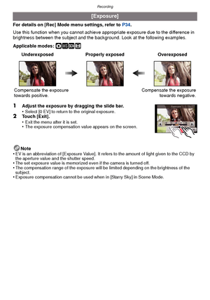 Page 78Recording
- 78 -
For details on [Rec] Mode menu settings, refer to P34.
Use this function when you c annot achieve appropriate exposure due to the difference in 
brightness between the subject and the background. Look at the following examples.
Applicable modes: 
·¿n
1Adjust the exposure by dragging the slide bar.
•Select [0 EV] to return to the original exposure.2Touch [Exit].
•Exit the menu after it is set.•The exposure compensation value appears on the screen.
Note
•EV is an abbreviation of  [Exposure...