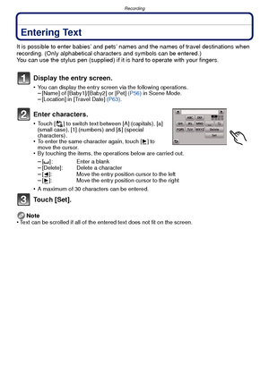 Page 84Recording
- 84 -
Entering Text
It is possible to enter babies’ and pets’ names and the names of travel destinations when 
recording. (Only alphabetical characters and symbols can be entered.)
You can use the stylus pen (supplied) if it  is hard to operate with your fingers.
Display the entry screen.
•You can display the entry screen via the following operations.–[Name] of [Baby1]/[Baby2] or [Pet] (P56) in Scene Mode.–[Location] in [Travel Date]  (P63).
Enter characters.
•Touch [ ] to switch text between...