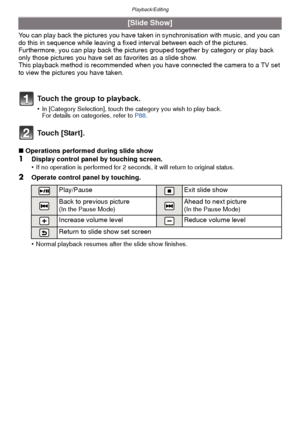Page 86Playback/Editing
- 86 -
You can play back the pictures you have taken in synchronisation with music, and you can 
do this in sequence while leaving a fixed interval between each of the pictures.
Furthermore, you can play back the pictures  grouped together by category or play back 
only those pictures you have set  as favorites as a slide show.
This playback method is recommended when you have connected the camera to a TV set 
to view the pictures you have taken.
Touch [Start].
∫ Operations performed...