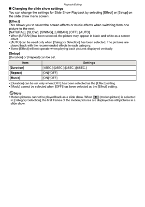 Page 87- 87 -
Playback/Editing
∫Changing the slide show settings
You can change the settings for Slide Show Playback by selecting [Effect] or [Setup] on 
the slide show menu screen.
[Effect]
This allows you to select the screen effects or music effects when switching from one 
picture to the next.
[NATURAL], [SLOW], [SWING], [URBAN], [OFF], [AUTO]
•
When [URBAN] has been selected, the picture may appear in black and white as a screen 
effect.
•[AUTO] can be used only when [Category Selection] has been selected....