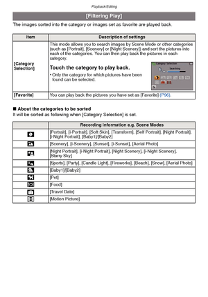 Page 88Playback/Editing
- 88 -
The images sorted into the category or images set as favorite are played back.
∫About the categories to be sorted
It will be sorted as following when [Category Selection] is set.
[Filtering Play]
ItemDescription of settings
[Category 
Selection] This mode allows you to search images by Scene Mode or other categories 
(such as [Portrait], [Scenery] or [Night Scenery]) and sort the pictures into 
each of the categories. You can then play back the pictures in each 
category.
Touch...