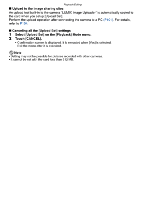 Page 91- 91 -
Playback/Editing
∫Upload to the image sharing sites
An upload tool built-in to the camera “LUMIX Image Uploader” is automatically copied to 
the card when you setup [Upload Set].
Perform the upload operation after connecting the camera to a PC  (P101). For details, 
refer to  P104.
∫ Canceling all the [Upload Set] settings
1Select [Upload Set] on the [Playback] Mode menu.
2Touch [CANCEL].
•Confirmation screen is displayed. It is executed when [Yes] is selected. 
Exit the menu after it is...