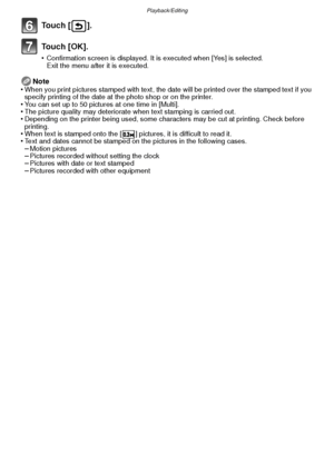 Page 93- 93 -
Playback/Editing
To u c h  [ ] .
To u c h  [ O K ] .
•Confirmation screen is displayed. It is executed when [Yes] is selected. 
Exit the menu after it is executed.
Note
•When you print pictures stamped with text, the date will be printed over the stamped text if you 
specify printing of the date at the photo shop or on the printer.
•You can set up to 50 pictures at one time in [Multi].•The picture quality may deteriorate when text stamping is carried out.•Depending on the printer being used, some...