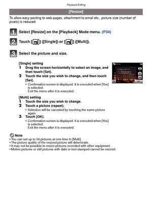 Page 94Playback/Editing
- 94 -
To allow easy posting to web pages, attachment to email etc., picture size (number of 
pixels) is reduced.
Select [Resize] on the [Playback] Mode menu.  (P34)
Touch [ ] ([Single]) or [ ] ([Multi]).
Note
•You can set up to 50 pictures at one time in [Multi].•The picture quality of the resized picture will deteriorate.•It may not be possible to resize pictures recorded with other equipment.•Motion pictures or still pictures with date or text stamped cannot be resized.
[Resize]...