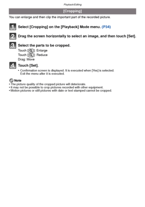 Page 95- 95 -
Playback/Editing
You can enlarge and then clip the important part of the recorded picture.
Select [Cropping] on the [Playback] Mode menu. (P34)
Drag the screen horizontally to select an image, and then touch [Set].
Select the parts to be cropped.
Touch [ ]: Enlarge
Touch [ ]: Reduce
Drag: Move
Touch [Set].
•Confirmation screen is displayed. It is executed when [Yes] is selected. 
Exit the menu after it is executed.
Note
•The picture quality of the cropped picture will deteriorate.•It may not be...