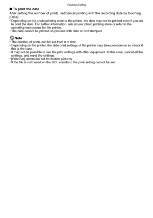 Page 98Playback/Editing
- 98 -
∫To print the date
After setting the number of prints, set/cancel  printing with the recording date by touching 
[Date].
•
Depending on the photo printing store or the printer, the date may not be printed even if you set 
to print the date. For further information, ask at your photo printing store or refer to the 
operating instructions for the printer.
•The date cannot be printed on pictures with date or text stamped.
Note
•The number of prints can be set from 0 to 999.•Depending...