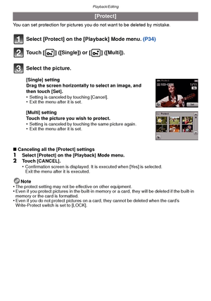 Page 99- 99 -
Playback/Editing
You can set protection for pictures you do not want to be deleted by mistake.
Select [Protect] on the [Playback] Mode menu.  (P34)
Touch [ ] ([Single]) or [ ] ([Multi]).
∫ Canceling all the [Protect] settings
1Select [Protect] on the [Playback] Mode menu.2Touch [CANCEL].
•Confirmation screen is displayed. It is executed when [Yes] is selected. 
Exit the menu after it is executed.
Note
•The protect setting may not be effective on other equipment.•Even if you protect pictures in the...