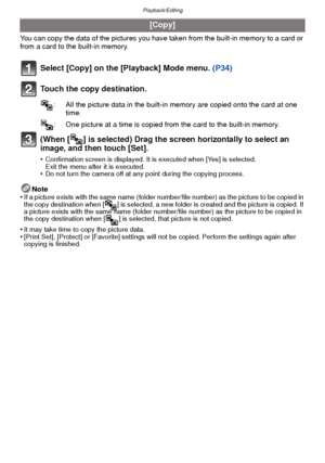 Page 100Playback/Editing
- 100 -
You can copy the data of the pictures you have taken from the built-in memory to a card or 
from a card to the built-in memory.
Select [Copy] on the [Playback] Mode menu. (P34)
Touch the copy destination.
(When [ ] is selected) Drag the screen horizontally to select an 
image, and then touch [Set].
•Confirmation screen is displayed. It is executed when [Yes] is selected. 
Exit the menu after it is executed.
•Do not turn the camera off at any point during the copying process....