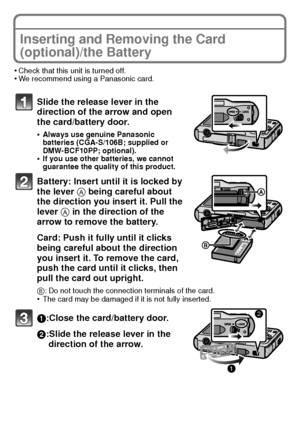 Page 1515(ENG) VQT2K50
Inserting and Removing the Card 
(optional)/the Battery
•Check that this unit is turned off.•We recommend using a Panasonic card.
Slide the release lever in the 
direction of the arrow and open 
the card/battery door.
•Always use genuine Panasonic 
batteries (CGA-S/106B; supplied or 
DMW-BCF10PP; optional).
•If you use other batteries, we cannot 
guarantee the quality of this product.
Battery: Insert until it is locked by 
the lever A being careful about 
the direction you insert it. Pull...