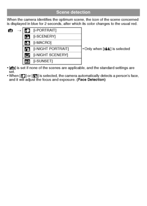 Page 20VQT2K50 (ENG)20
When the camera identifies the optimum scene, the icon of the scene concerned 
is displayed in blue for 2 seconds, after which its color changes to the usual red.
•[¦] is set if none of the scenes are applicable, and the standard settings are 
set.
•When [ ] or [ ] is selected, the camera automatically detects a person’s face, 
and it will adjust the focus and exposure.  (Face Detection)
Scene detection
¦> [i-PORTRAIT]
[i-SCENERY]
[i-MACRO]
[i-NIGHT PORTRAIT]
•Only when [ ] is selected...