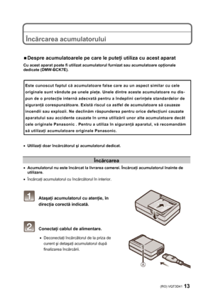 Page 13(RO) VQT3D41 13 
 
 
 
Încărcarea acumulatorului 
 
 
ƒ Despre acumulatoarele pe care le puteţi utiliza cu acest aparat 
Cu acest aparat poate fi utilizat acumulatorul furnizat sau acumulatoare opţionale 
dedicate (DMW-BCK7E). 
 
Este cunoscut faptul că acumulatoare false care au un aspect similar cu cele 
originale sunt vândute pe unele pieţe. Unele dintre aceste acumulatoare nu dis-
pun de o protecţie internă adecvată pentru a îndeplini cerinţele standardelor de 
siguranţă corespunzătoare. Există...