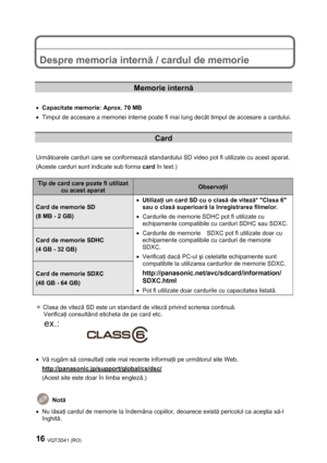 Page 1616 VQT3D41 (RO) 
 
 
 
Despre memoria internă / cardul de memorie 
 
 
Memorie internă 
 
• Capacitate memorie: Aprox. 70 MB 
•  Timpul de accesare a memoriei interne poate fi mai lung decât timpul de accesare a cardului. 
 
Card 
 
Următoarele carduri care se conformează standardului SD video pot fi utilizate cu acest aparat. 
(Aceste carduri sunt indicate sub forma card în text.) 
 
Tip de card care poate fi utilizat 
cu acest aparat Observaţii 
Card de memorie SD 
(8 MB - 2 GB) 
Card de memorie SDHC...