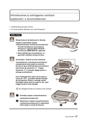 Page 17(RO) VQT3D41 17 
 
 
 
Introducerea şi extragerea cardului 
(opţional) / a acumulatorului 
 
 
• Verificaţi dacă aţi oprit camera. 
• Vă recomandăm utilizarea unui card Panasonic. 
 
 
 Glisaţi butonul de deblocare în direcţia 
săgeţii şi deschideţi clapeta 
compartimentului cardului/acumulatorului. 
Folosiţi întotdeauna acumulatoare 
Panasonic originale (NCA-YN101H; 
furnizat sau DMW-BCK7E; opţional). 
• Dacă utilizaţi alte acumulatoare, nu 
garantăm calitatea acestui produs. 
 Acumulator: Ţinând cont...