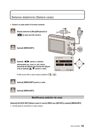 Page 19(RO) VQT3D41 19 
 
 
 
Setarea datei/orei (Setare ceas) 
 
 
• Ceasul nu este setat la livrarea camerei. 
 
 Glisaţi selectorul [Rec]/[Playback] la 
 şi apoi porniţi camera. 
 
 
 
 Apăsaţi [MENU/SET]. 
 
 
 
 Apăsaţi  pentru a selecta 
elementele (an, lună, zi, oră, minut, 
secvenţă de afişare sau format de afişare 
oră) şi apăsaţi 
 pentru a seta. 
 
Puteţi anula fără a seta ceasul apăsând 
 
 
 Apăsaţi [MENU/SET] pentru a seta. 
 
 Apăsaţi [MENU/SET]. 
 
Modificarea setărilor de ceas 
 
Selectaţi...