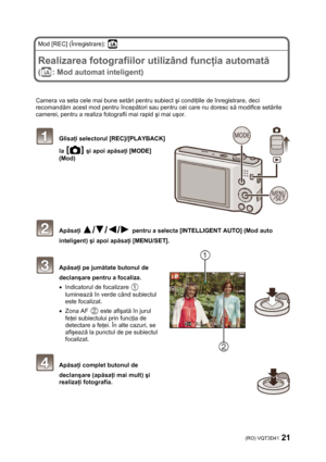 Page 21(RO) VQT3D41 21 
 
Mod [REC] (Înregistrare):  
 
Realizarea fotografiilor utilizând funcţia automată 
(: Mod automat inteligent) 
 
 
Camera va seta cele mai bune setări pentru subiect şi condiţiile de înregistrare, deci 
recomandăm acest mod pentru începători sau pentru cei care nu doresc să modifice setările 
camerei, pentru a realiza fotografii mai rapid şi mai uşor. 
 
 Glisaţi selectorul [REC]/[PLAYBACK] 
la 
 şi apoi apăsaţi [MODE] 
(Mod)
  
 
 
 
 
 
 
 
 Apăsaţi  pentru a selecta [INTELLIGENT...