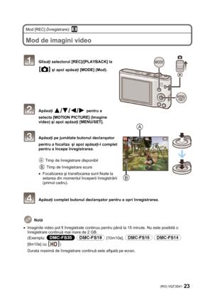 Page 23(RO) VQT3D41 23 
 
Mod [REC] (Înregistrare):  
 
Mod de imagini video 
 
 
 Glisaţi selectorul [REC]/[PLAYBACK] la 
 şi apoi apăsaţi [MODE] (Mod). 
 
 
 
 
 
 
 Apăsaţi  pentru a 
selecta [MOTION PICTURE] (Imagine 
video) şi apoi apăsaţi [MENU/SET]. 
 
 Apăsaţi pe jumătate butonul declanşator 
pentru a focaliza
  şi apoi apăsaţi-l complet 
pentru a începe înregistrarea. 
 
 Timp de înregistrare disponibil 
 Timp de înregistrare scurs 
• Focalizarea şi transfocarea sunt fixate la 
setarea din momentul...