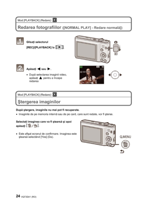 Page 2424 VQT3D41 (RO) 
 
Mod [PLAYBACK] (Redare):  
 
Redarea fotografiilor ([NORMAL PLAY] - Redare normală]) 
 
 
 Glisaţi selectorul 
[REC]/[PLAYBACK] la 
. 
 
 
 
 
 Apăsaţi  sau . 
• După selectarea imaginii video, 
apăsaţi 
 pentru a începe 
redarea 
 
 
Mod [PLAYBACK] (Redare): 
 
 
Ştergerea imaginilor 
 
După ştergere, imaginile nu mai pot fi recuperate. 
•  Imaginile de pe memoria internă sau de pe card, care sunt redate, vor fi şterse. 
 
Selectaţi imaginea care va fi ştearsă şi apoi 
apăsaţi 
 
 
•...