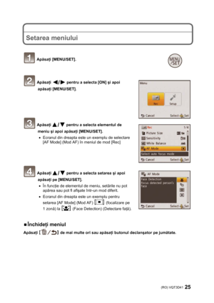 Page 25(RO) VQT3D41 25 
 
 
 
Setarea meniului 
 
 
 Apăsaţi [MENU/SET]. 
 
 
 Apăsaţi  pentru a selecta [ON] şi apoi 
apăsaţi [MENU/SET]. 
 
 
 
 
 
 Apăsaţi  pentru a selecta elementul de 
meniu şi apoi apăsaţi [MENU/SET]. 
•  Ecranul din dreapta este un exemplu de selectare 
[AF Mode] (Mod AF) în meniul de mod [Rec] 
 
 
 
 
 Apăsaţi  pentru a selecta setarea şi apoi 
apăsaţi pe [MENU/SET]. 
• În funcţie de elementul de meniu, setările nu pot 
apărea sau pot fi afişate într-un mod diferit. 
•  Ecranul din...