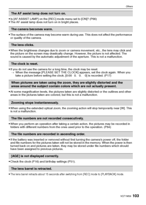 Page 103
103VQT1M59
Others
•Is [AF ASSIST LAMP] on the [REC] mode menu set to [ON]? (P66)The AF assist lamp does not turn on in bright places.
The surface of the camera may become warm during use. This does not affect the performance 
or quality of the camera.
When the brightness changes due to zoom or camera movement, etc., the lens may click and 
the picture on the screen may drastically change. However, the picture is not affected. The 
sound is caused by the automatic adjustment of the aperture. This is not...