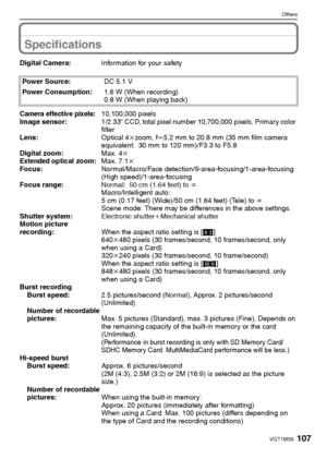 Page 107107VQT1M59
Others
Specifications
Digital Camera:Information for your safety
Power Source:DC 5.1 V
Power Consumption:1.6 W (When recording)
0.8 W (When playing back)
Camera effective pixels:10,100,000 pixels
Image sensor:1/2.33q CCD, total pixel number 10,700,000 pixels, Primary color 
filter
Lens:Optical 4kzoom, fl5.2 mm to 20.8 mm (35 mm film camera 
equivalent: 30 mm to 120 mm)/F3.3 to F5.8
Digital zoom:Max. 4k
Extended optical zoom:Max. 7.1k
Focus:Normal/Macro/Face...