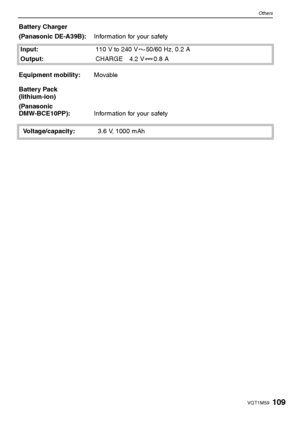 Page 109109VQT1M59
Others
Battery Charger
(Panasonic DE-A39B):Information for your safety
Input:110 V to 240 V 50/60 Hz, 0.2 A
Output:CHARGE 4.2 V 0.8 A
Equipment mobility:Movable
Battery Pack 
(lithium-ion)
(Panasonic 
DMW-BCE10PP):Information for your safety
Voltage/capacity:3.6 V, 1000 mAh
VQT1M59_ENG.book  109 ページ  ２００８年１月８日　火曜日　午後５時２１分
Downloaded From camera-usermanual.com Panasonic Manuals 