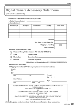 Page 111111VQT1M59
Others
Digital Camera Accessory Order Form
(For USA Customers)
In CANADA, please contact your local Dealer for more information about accessories.
TO OBTAIN ANY OF OUR DIGITAL CAMERA ACCESSORIES YOU CAN DO ANY OF  
THE FOLLOWING:  
VISIT YOUR LOCAL PANASONIC DEALER  
OR  
CALL PANASONIC’S ACCESSORY ORDER LINE AT 1-800-332-5368  
[6 AM-6 PM M-F, PACIFIC TIME]  
OR 
MAIL THIS ORDER TO: PANASONIC SERVICE AND TECHNOLOGY COMPANY
ACCESSORY ORDER OFFICE  
20421 84th Avenue South Kent, WA. 98032
Ship...