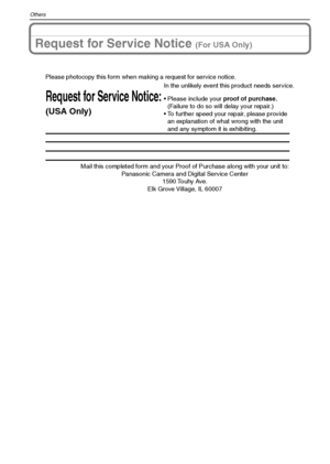 Page 112VQT1M59112
Others
Request for Service Notice (For USA Only)
Mail this completed form and your Proof of Purchase along with your unit to:  
Panasonic Camera and Digital Service Center  
1590 Touhy Ave.  
Elk Grove Village, IL 60007 
Request for Service Notice:
(USA Only)   
Please photocopy this form when making a request for service notice.
In the unlikely event this product needs service.
Please include your proof of purchase.  
(Failure to do so will delay your repair.)
To further speed your repair,...