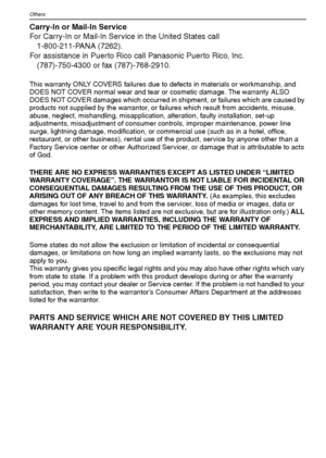 Page 114VQT1M59114
Others
Carry-In or Mail-In Service
For Carry-In or Mail-In Service in the United States call
1-800-211-PANA (7262).
For assistance in Puerto Rico call Panasonic Puerto Rico, Inc.
(787)-750-4300 or fax (787)-768-2910.
This warranty ONLY COVERS failures due to defects in materials or workmanship, and 
DOES NOT COVER normal wear and tear or cosmetic damage. The warranty ALSO 
DOES NOT COVER damages which occurred in shipment, or failures which are caused by 
products not supplied by the...