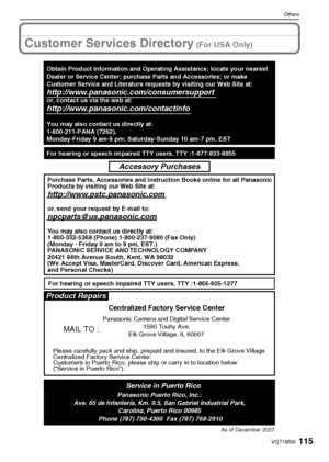 Page 115115VQT1M59
Others
Customer Services Directory (For USA Only)
As of December 2007
Product Repairs
MAIL TO :
Centralized Factory Service Center
Panasonic Camera and Digital Service Center
1590 Touhy Ave.
Elk Grove Village, IL 60007
Please carefully pack and ship, prepaid and insured, to the Elk Grove Village 
Centralized Factory Service Center.
Customers in Puerto Rico, please ship or carry in to location below 
(“Service in Puerto Rico”).
Service in Puerto RicoPanasonic Puerto Rico, Inc.:
Ave. 65 de...