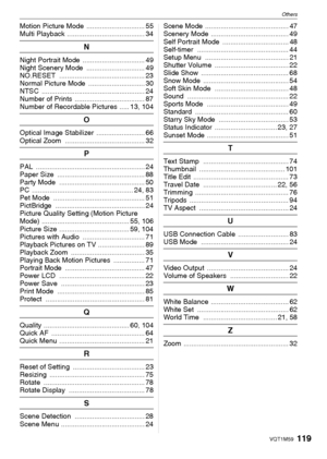 Page 119Others
119VQT1M59
Motion Picture Mode  .............................. 55
Multi Playback ........................................ 34
N
Night Portrait Mode  ................................ 49
Night Scenery Mode  .............................. 49
NO.RESET ............................................ 23
Normal Picture Mode  ............................. 30
NTSC ..................................................... 24
Number of Prints  .................................... 87
Number of Recordable Pictures...