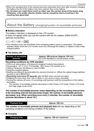 Page 1313VQT1M59
Preparation
When the operating time of the camera becomes extremely short even after properly charging 
the battery, the life of the battery may have expired. Buy a new battery. 
Do not leave any metal items (such as clips) near the contact areas of the power plug. 
Otherwise, a fire and/or electric shocks may be caused by short-circuiting or the 
resulting heat generated.
About the Battery (charging/number of recordable pictures)
∫Battery indication
The battery indication is displayed on the...