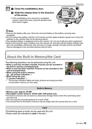 Page 1515VQT1M59
Preparation
1: Close the card/battery door.
2: Slide the release lever in the direction 
of the arrow.
If the card/battery door cannot be completely 
closed, remove the card, check its direction and 
then insert it again.
Note
Remove the battery after use. Store the removed battery in the battery carrying case 
(supplied).
Do not remove the battery until the LCD monitor and the status indicator (green) turn off as the 
settings on the camera may not be stored properly.
The supplied battery is...