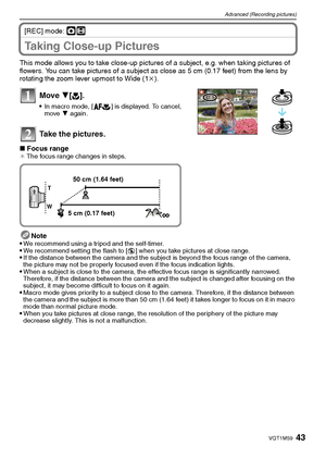 Page 4343VQT1M59
Advanced (Recording pictures)
[REC] mode: ·n
Taking Close-up Pictures 
This mode allows you to take close-up pictures of a subject, e.g. when taking pictures of 
flowers. You can take pictures of a subject as close as 5 cm (0.17 feet) from the lens by 
rotating the zoom lever upmost to Wide (1k).
Move 4[#].
In macro mode, [ ] is displayed. To cancel, 
move 4 again.
Take the pictures.
∫Focus range¢ The focus range changes in steps.
Note
We recommend using a tripod and the self-timer.We recommend...