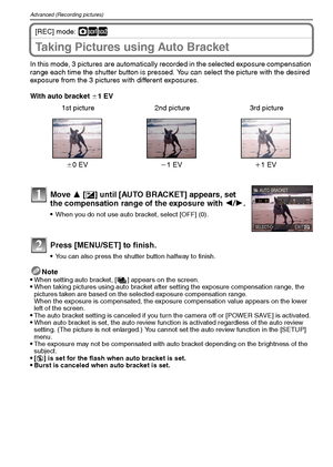 Page 46VQT1M5946
Advanced (Recording pictures)
[REC] mode: ·½¾
Taking Pictures using Auto Bracket
In this mode, 3 pictures are automatically recorded in the selected exposure compensation 
range each time the shutter button is pressed. You can select the picture with the desired 
exposure from the 3 pictures with different exposures.
With auto bracket d1 EV
Note

When setting auto bracket, [ ] appears on the screen.When taking pictures using auto bracket after setting the exposure compensation range, the...