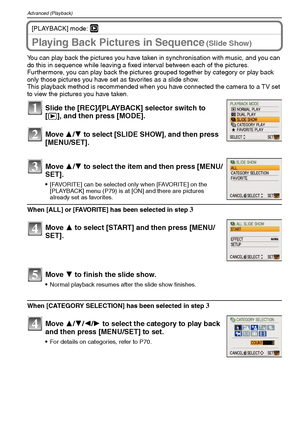 Page 68VQT1M5968
Advanced (Playback)
[PLAYBACK] mode: ¸
Playing Back Pictures in Sequence (Slide Show)
You can play back the pictures you have taken in synchronisation with music, and you can 
do this in sequence while leaving a fixed interval between each of the pictures.
Furthermore, you can play back the pictures grouped together by category or play back 
only those pictures you have set as favorites as a slide show.
This playback method is recommended when you have connected the camera to a TV set 
to view...