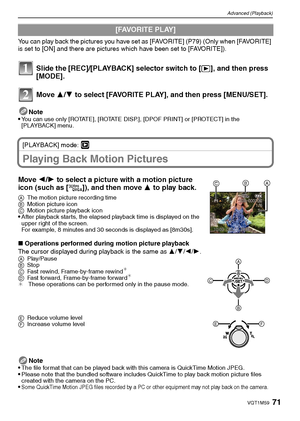 Page 7171VQT1M59
Advanced (Playback)
You can play back the pictures you have set as [FAVORITE] (P79) (Only when [FAVORITE] 
is set to [ON] and there are pictures which have been set to [FAVORITE]).
Slide the [REC]/[PLAYBACK] selector switch to [(], and then press 
[MODE].
Move 3/4 to select [FAVORITE PLAY], and then press [MENU/SET].
Note
You can use only [ROTATE], [ROTATE DISP.], [DPOF PRINT] or [PROTECT] in the 
[PLAYBACK] menu.
[PLAYBACK] mode: ¸
Playing Back Motion Pictures
Move 2/1 to select a picture with...