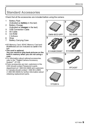 Page 99VQT1M59
Before Use
Standard Accessories
Check that all the accessories are included before using the camera.
1Battery Pack
(Indicated as battery in the text)
2 Battery Charger
(Indicated as charger in the text)
3 USB Connection Cable
4AV Cable
5CD-ROM

Software6Strap
7 Battery Carrying Case

SD Memory Card, SDHC Memory Card and 
MultiMediaCard are indicated as card in the 
text.
The card is optional.
You can record or play back pictures on the 
built-in memory when you are not using a 
card.
For...
