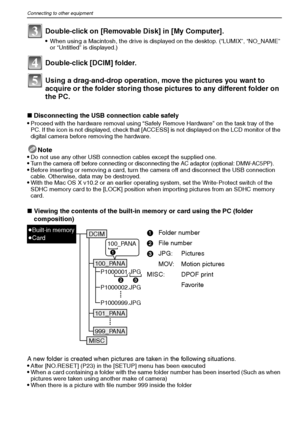 Page 84VQT1M5984
Connecting to other equipment
Using a drag-and-drop operation, move the pictures you want to 
acquire or the folder storing those pictures to any different folder on 
the PC.
∫Disconnecting the USB connection cable safely
Proceed with the hardware removal using “Safely Remove Hardware” on the task tray of the 
PC. If the icon is not displayed, check that [ACCESS] is not displayed on the LCD monitor of the 
digital camera before removing the hardware.
Note
Do not use any other USB connection...