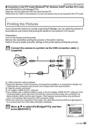 Page 8585VQT1M59
Connecting to other equipment
∫Connection in the PTP mode (WindowsR XP, Windows VistaR and Mac OS X only)
Set [USB MODE] to [PictBridge(PTP)].
Data can now be read only from the card into the PC.

When there are 1000 or more pictures on a card, the pictures may not be impor ted in the PTP mode.
Printing the Pictures
If you connect the camera to a printer supporting PictBridge, you can select the pictures to 
be printed out and instruct that printing be started on the camera’s LCD monitor....